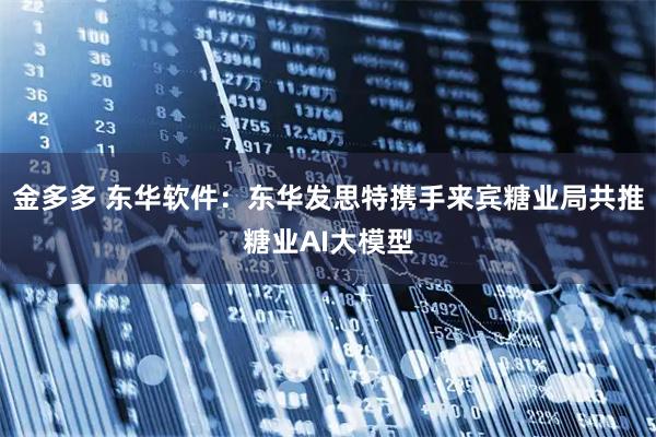 金多多 东华软件：东华发思特携手来宾糖业局共推糖业AI大模型