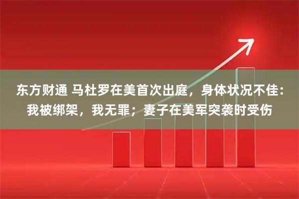 东方财通 马杜罗在美首次出庭，身体状况不佳：我被绑架，我无罪；妻子在美军突袭时受伤