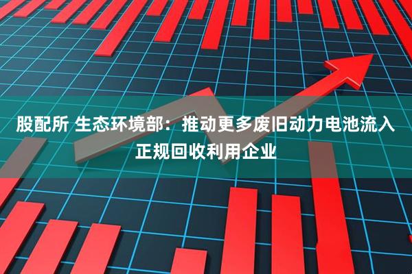 股配所 生态环境部：推动更多废旧动力电池流入正规回收利用企业