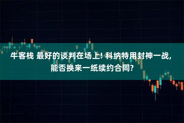 牛客栈 最好的谈判在场上! 科纳特用封神一战, 能否换来一纸续约合同?
