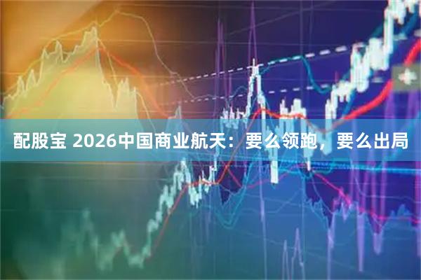 配股宝 2026中国商业航天：要么领跑，要么出局