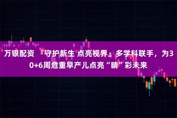 万银配资 『守护新生 点亮视界』多学科联手，为30+6周危重早产儿点亮“睛”彩未来
