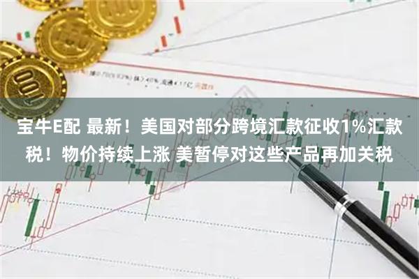 宝牛E配 最新！美国对部分跨境汇款征收1%汇款税！物价持续上涨 美暂停对这些产品再加关税