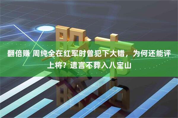 翻倍赚 周纯全在红军时曾犯下大错，为何还能评上将？遗言不葬入八宝山
