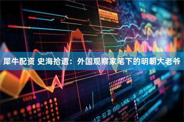 犀牛配资 史海拾遗：外国观察家笔下的明朝大老爷