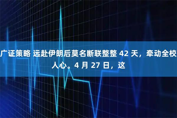 广证策略 远赴伊朗后莫名断联整整 42 天，牵动全校人心。4 月 27 日，这