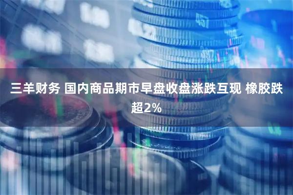 三羊财务 国内商品期市早盘收盘涨跌互现 橡胶跌超2%